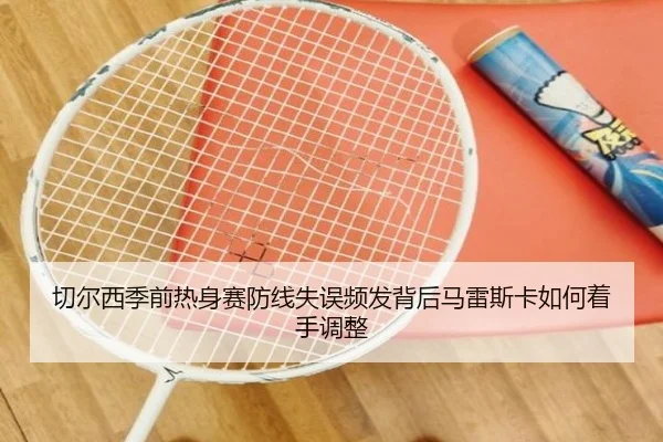 切尔西季前热身赛防线失误频发背后马雷斯卡如何着手调整