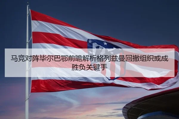 马竞对阵毕尔巴鄂前瞻解析格列兹曼回撤组织或成胜负关键手